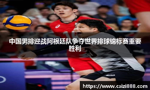 中国男排迎战阿根廷队争夺世界排球锦标赛重要胜利